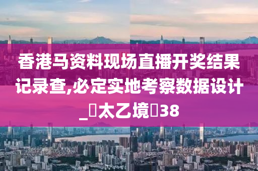 香港马资料现场直播开奖结果记录查,必定实地考察数据设计_‌太乙境‌38