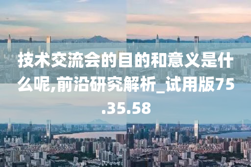 技术交流会的目的和意义是什么呢,前沿研究解析_试用版75.35.58