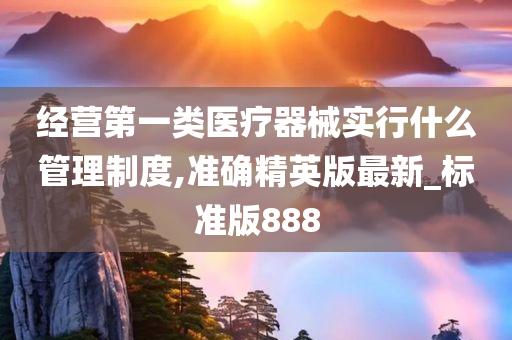 经营第一类医疗器械实行什么管理制度,准确精英版最新_标准版888