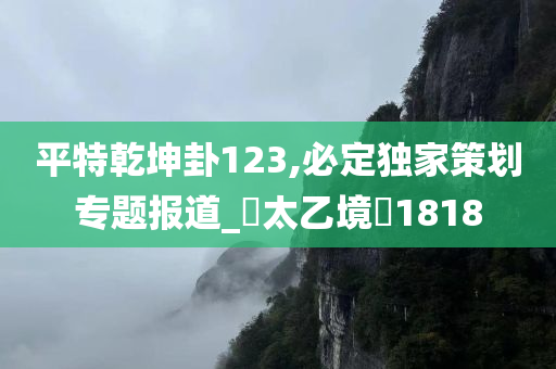 平特乾坤卦123,必定独家策划专题报道_‌太乙境‌1818