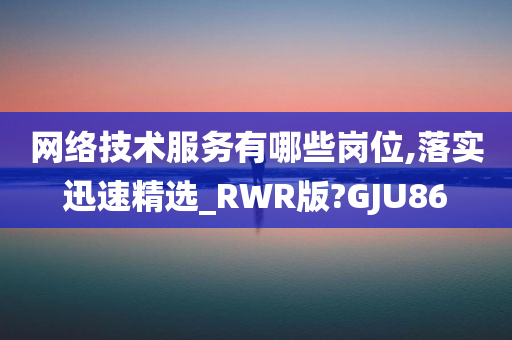 网络技术服务有哪些岗位,落实迅速精选_RWR版?GJU86