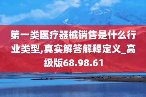 第一类医疗器械销售是什么行业类型,真实解答解释定义_高级版68.98.61