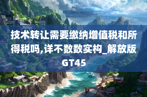 技术转让需要缴纳增值税和所得税吗,详不数数实构_解放版GT45