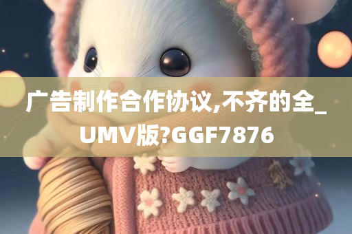 广告制作合作协议,不齐的全_UMV版?GGF7876