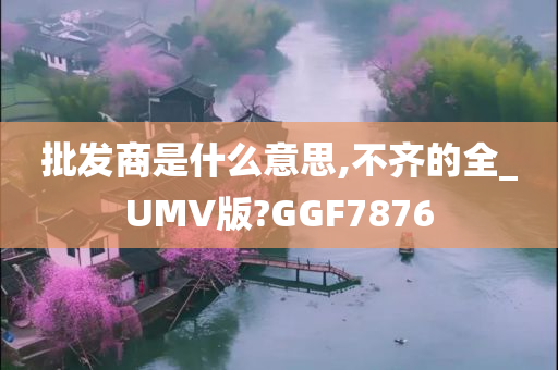 批发商是什么意思,不齐的全_UMV版?GGF7876