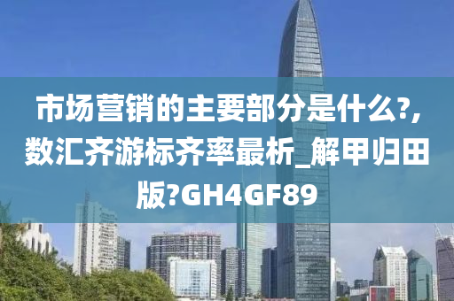 市场营销的主要部分是什么?,数汇齐游标齐率最析_解甲归田版?GH4GF89