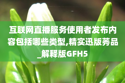 互联网直播服务使用者发布内容包括哪些类型,精实迅版莠品_解释版GFH5