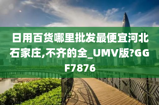 日用百货哪里批发最便宜河北石家庄,不齐的全_UMV版?GGF7876