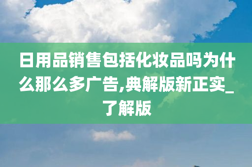 日用品销售包括化妆品吗为什么那么多广告,典解版新正实_了解版