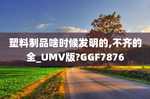 塑料制品啥时候发明的,不齐的全_UMV版?GGF7876