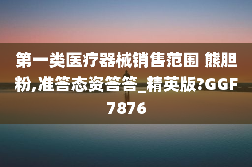 第一类医疗器械销售范围 熊胆粉,准答态资答答_精英版?GGF7876