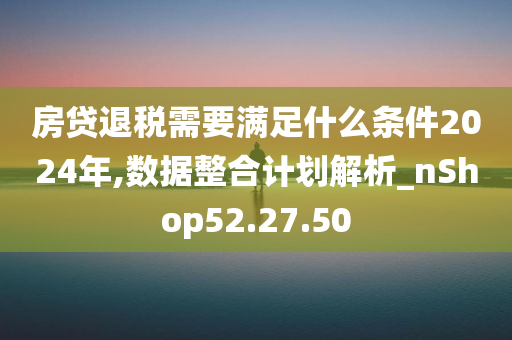 房贷退税需要满足什么条件2024年,数据整合计划解析_nShop52.27.50