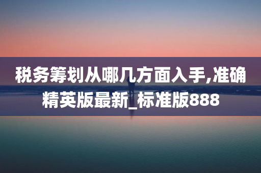 税务筹划从哪几方面入手,准确精英版最新_标准版888