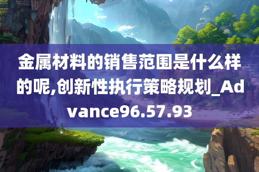 金属材料的销售范围是什么样的呢,创新性执行策略规划_Advance96.57.93