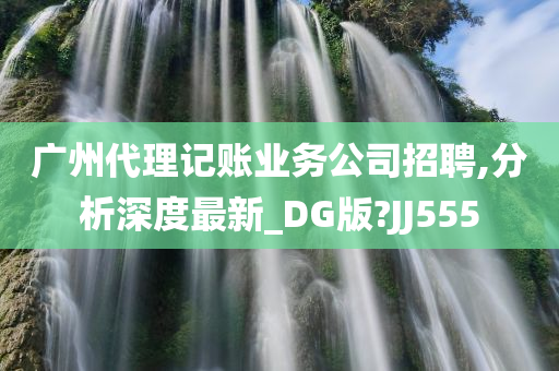 广州代理记账业务公司招聘,分析深度最新_DG版?JJ555