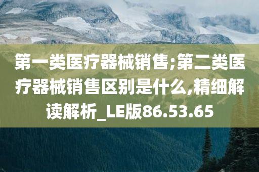 第一类医疗器械销售;第二类医疗器械销售区别是什么,精细解读解析_LE版86.53.65