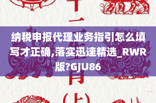 纳税申报代理业务指引怎么填写才正确,落实迅速精选_RWR版?GJU86