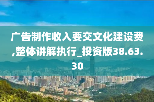 广告制作收入要交文化建设费,整体讲解执行_投资版38.63.30