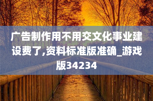 广告制作用不用交文化事业建设费了,资料标准版准确_游戏版34234