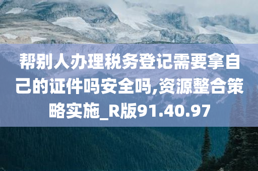 帮别人办理税务登记需要拿自己的证件吗安全吗,资源整合策略实施_R版91.40.97