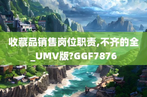 收藏品销售岗位职责,不齐的全_UMV版?GGF7876