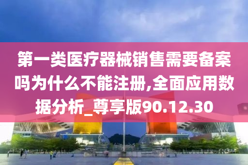 第一类医疗器械销售需要备案吗为什么不能注册,全面应用数据分析_尊享版90.12.30