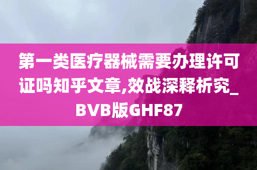 第一类医疗器械需要办理许可证吗知乎文章,效战深释析究_BVB版GHF87