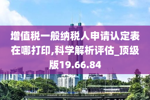 增值税一般纳税人申请认定表在哪打印,科学解析评估_顶级版19.66.84