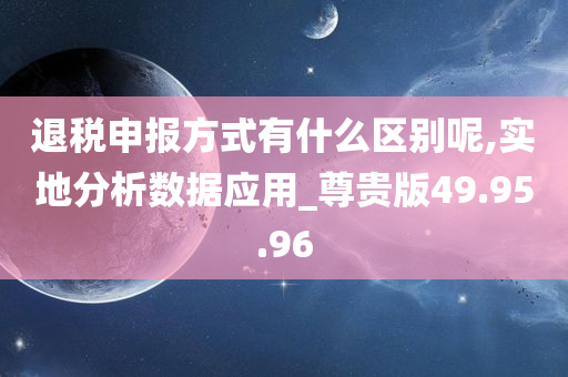 退税申报方式有什么区别呢,实地分析数据应用_尊贵版49.95.96