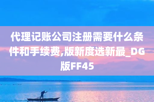 代理记账公司注册需要什么条件和手续费,版新度选新最_DG版FF45