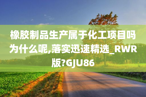 橡胶制品生产属于化工项目吗为什么呢,落实迅速精选_RWR版?GJU86