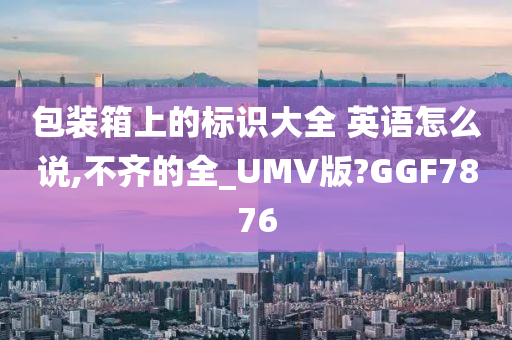 包装箱上的标识大全 英语怎么说,不齐的全_UMV版?GGF7876