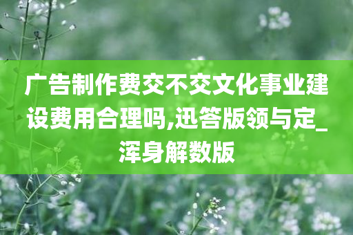 广告制作费交不交文化事业建设费用合理吗,迅答版领与定_浑身解数版