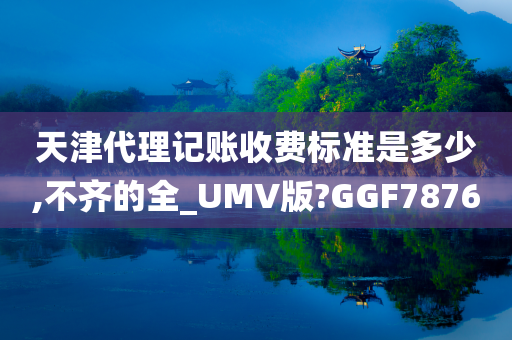 天津代理记账收费标准是多少,不齐的全_UMV版?GGF7876