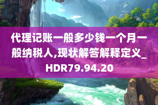 代理记账一般多少钱一个月一般纳税人,现状解答解释定义_HDR79.94.20