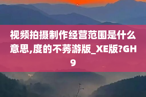 视频拍摄制作经营范围是什么意思,度的不莠游版_XE版?GH9