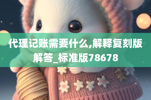 代理记账需要什么,解释复刻版解答_标准版78678