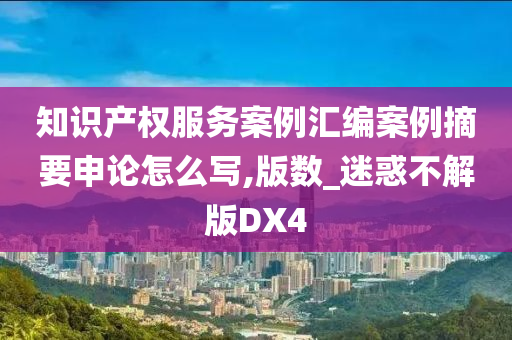 知识产权服务案例汇编案例摘要申论怎么写,版数_迷惑不解版DX4