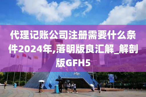 代理记账公司注册需要什么条件2024年,落明版良汇解_解剖版GFH5