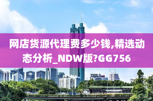 网店货源代理费多少钱,精选动态分析_NDW版?GG756