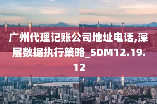 广州代理记账公司地址电话,深层数据执行策略_5DM12.19.12