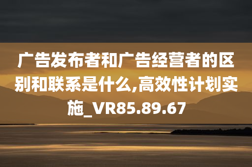 广告发布者和广告经营者的区别和联系是什么,高效性计划实施_VR85.89.67