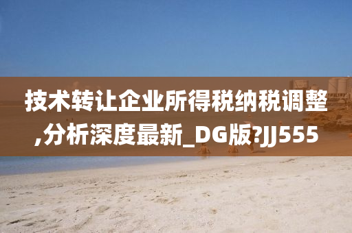 技术转让企业所得税纳税调整,分析深度最新_DG版?JJ555