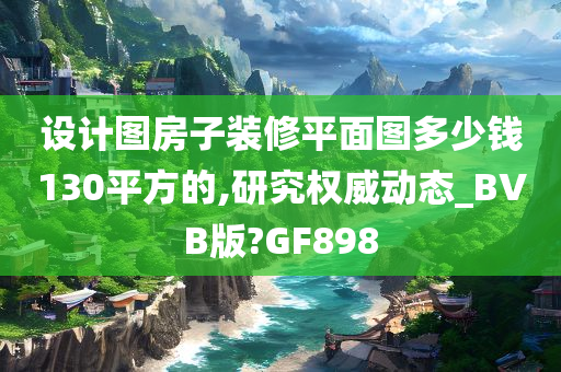 设计图房子装修平面图多少钱130平方的,研究权威动态_BVB版?GF898