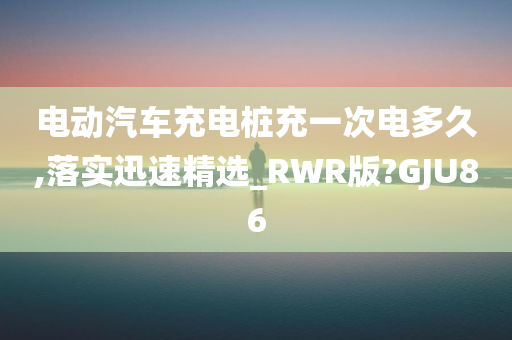 电动汽车充电桩充一次电多久,落实迅速精选_RWR版?GJU86