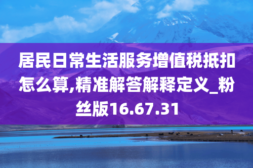 居民日常生活服务增值税抵扣怎么算,精准解答解释定义_粉丝版16.67.31