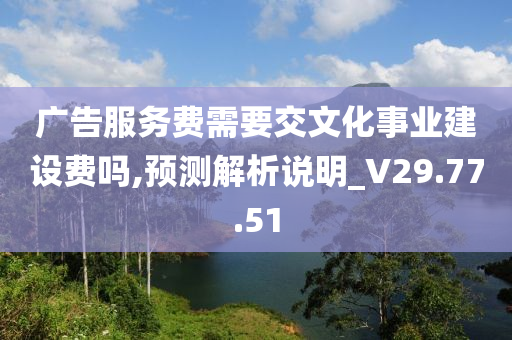 广告服务费需要交文化事业建设费吗,预测解析说明_V29.77.51