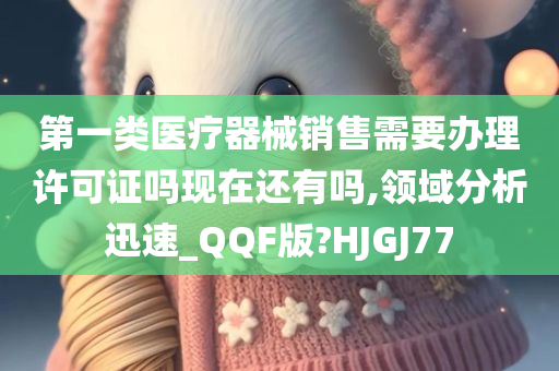 第一类医疗器械销售需要办理许可证吗现在还有吗,领域分析迅速_QQF版?HJGJ77