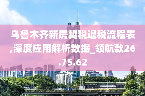 乌鲁木齐新房契税退税流程表,深度应用解析数据_领航款26.75.62