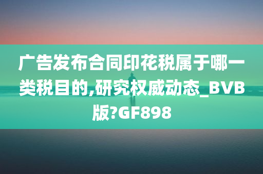 广告发布合同印花税属于哪一类税目的,研究权威动态_BVB版?GF898